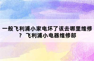 一般飞利浦小家电坏了该去哪里维修？ 飞利浦小电器维修部